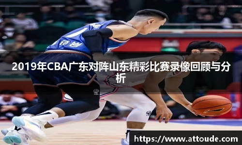 2019年CBA广东对阵山东精彩比赛录像回顾与分析